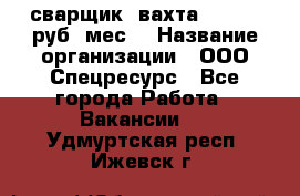 сварщик. вахта. 40 000 руб./мес. › Название организации ­ ООО Спецресурс - Все города Работа » Вакансии   . Удмуртская респ.,Ижевск г.